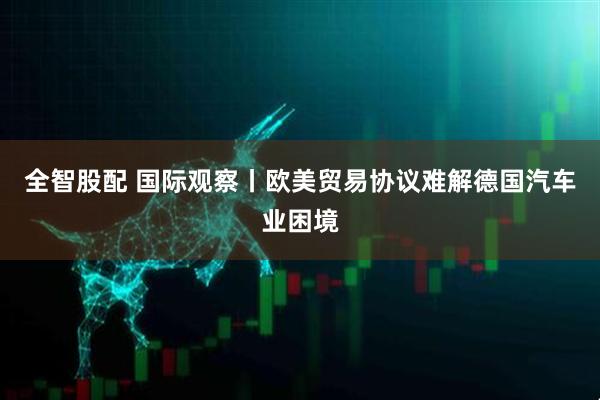 全智股配 国际观察丨欧美贸易协议难解德国汽车业困境