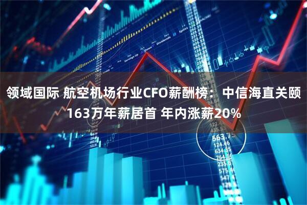 领域国际 航空机场行业CFO薪酬榜：中信海直关颐163万年薪居首 年内涨薪20%