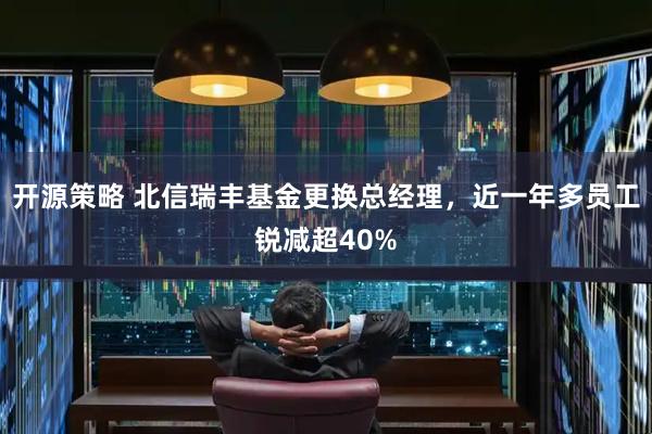 开源策略 北信瑞丰基金更换总经理，近一年多员工锐减超40%