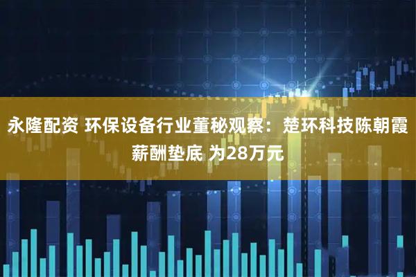 永隆配资 环保设备行业董秘观察：楚环科技陈朝霞薪酬垫底 为28万元