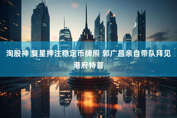 淘股神 复星押注稳定币牌照 郭广昌亲自带队拜见港府特首