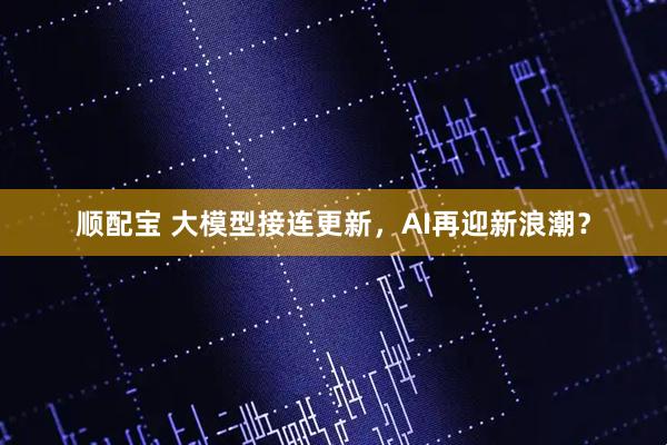 顺配宝 大模型接连更新，AI再迎新浪潮？