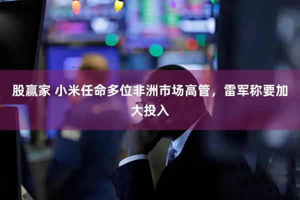 股赢家 小米任命多位非洲市场高管，雷军称要加大投入
