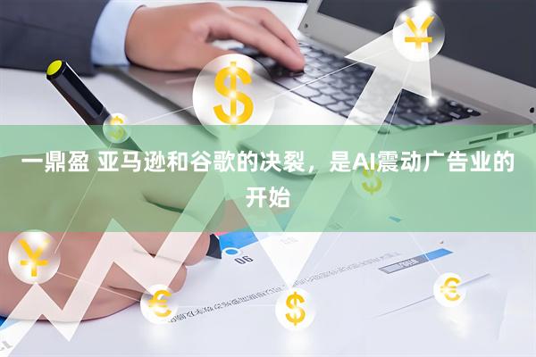 一鼎盈 亚马逊和谷歌的决裂，是AI震动广告业的开始