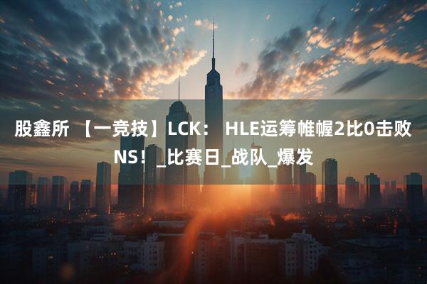 股鑫所 【一竞技】LCK： HLE运筹帷幄2比0击败NS！_比赛日_战队_爆发