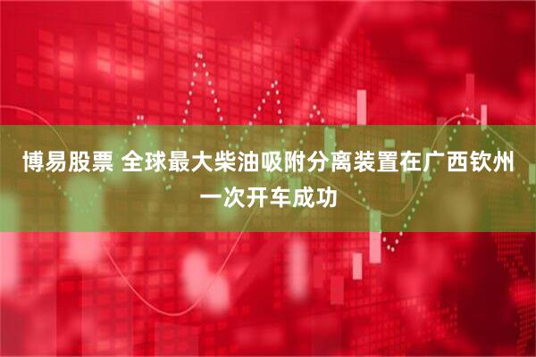 博易股票 全球最大柴油吸附分离装置在广西钦州一次开车成功