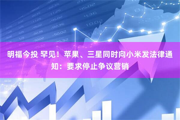 明福今投 罕见！苹果、三星同时向小米发法律通知：要求停止争议营销
