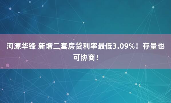 河源华锋 新增二套房贷利率最低3.09%！存量也可协商！