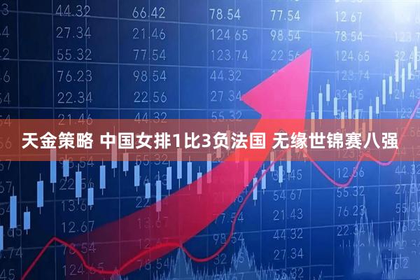 天金策略 中国女排1比3负法国 无缘世锦赛八强
