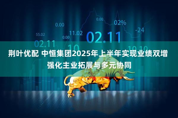 荆叶优配 中恒集团2025年上半年实现业绩双增 强化主业拓展与多元协同