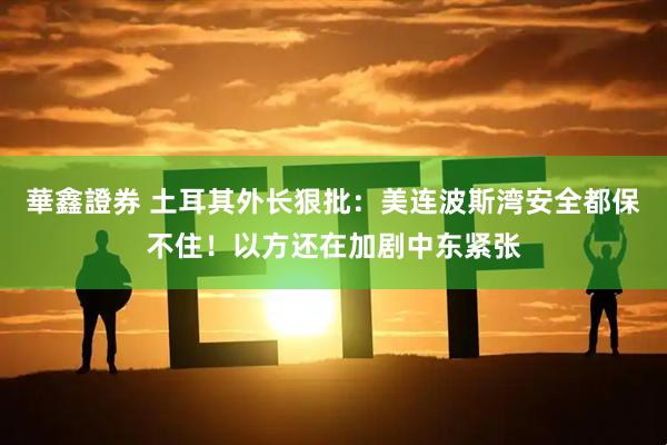 華鑫證券 土耳其外长狠批：美连波斯湾安全都保不住！以方还在加剧中东紧张