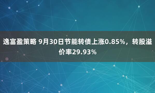 逸富盈策略 9月30日节能转债上涨0.85%，转股溢价率29.93%
