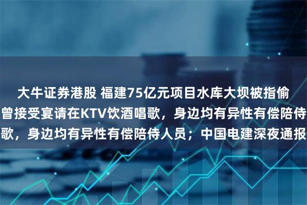 大牛证券港股 福建75亿元项目水库大坝被指偷工减料，多名监理人员曾接受宴请在KTV饮酒唱歌，身边均有异性有偿陪侍人员；中国电建深夜通报