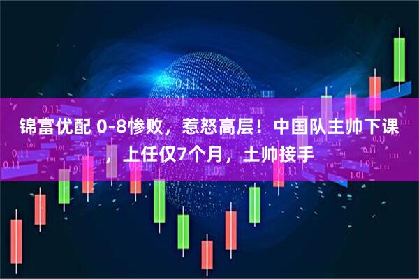 锦富优配 0-8惨败,惹怒高层!中国队主帅下课,上任仅7个月,土帅接手