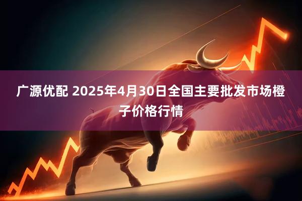广源优配 2025年4月30日全国主要批发市场橙子价格行情