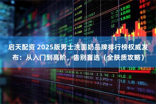 启天配资 2025版男士洗面奶品牌排行榜权威发布:从入门到高阶,告别盲选(全肤质攻略)